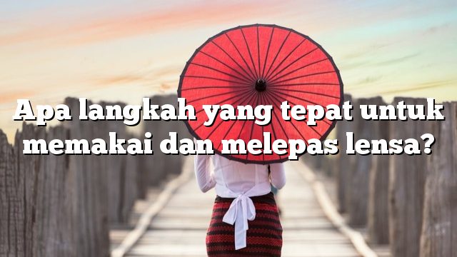 Apa langkah yang tepat untuk memakai dan melepas lensa?