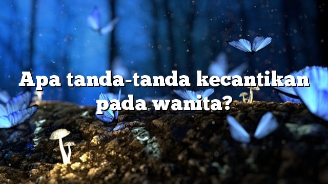 Apa tanda-tanda kecantikan pada wanita?