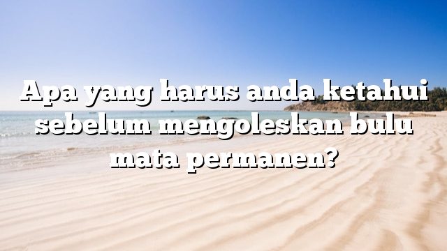 Apa yang harus anda ketahui sebelum mengoleskan bulu mata permanen?