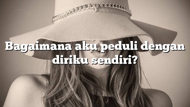 Bagaimana aku peduli dengan diriku sendiri?