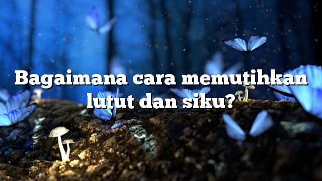 Bagaimana cara memutihkan lutut dan siku?