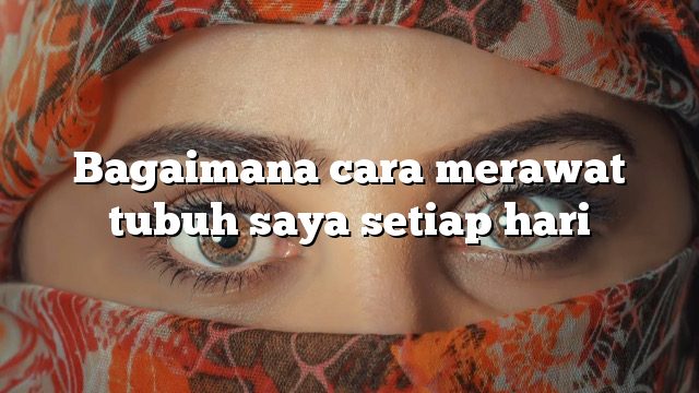 Bagaimana cara merawat tubuh saya setiap hari