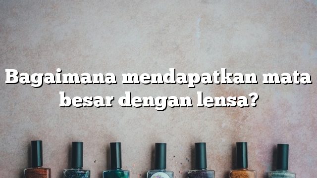 Bagaimana mendapatkan mata besar dengan lensa?