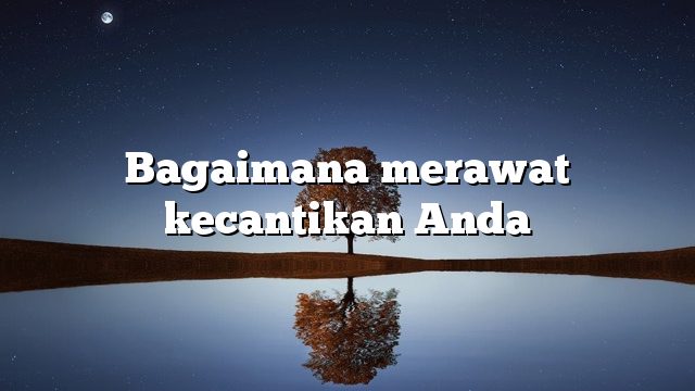 Bagaimana merawat kecantikan Anda