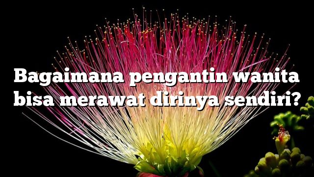 Bagaimana pengantin wanita bisa merawat dirinya sendiri?