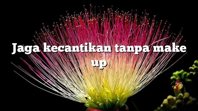 Jaga kecantikan tanpa make up