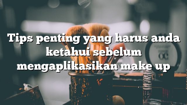 Tips penting yang harus anda ketahui sebelum mengaplikasikan make up